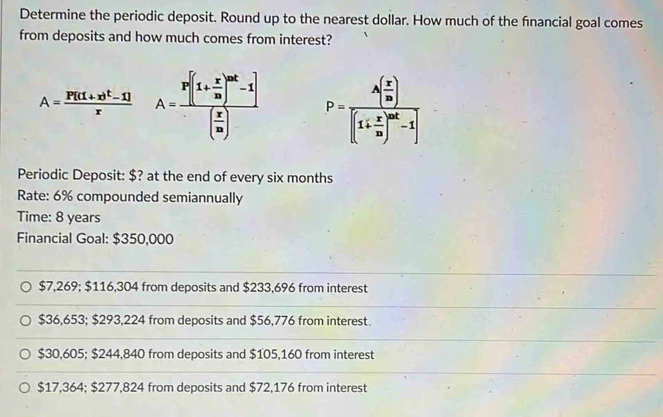 Determine the periodic deposit. Round up to the nearest dollar. How much of the financial goal comes
from deposits and how much comes from interest?
A=frac P[(1+x)^t-1]x A=frac P[(1+ x/10 )^mt-1]( x/10 ) P=frac A( x/m )[(1+ x/m )^mt-1]
Periodic Deposit: $? at the end of every six months
Rate: 6% compounded semiannually
Time: 8 years
Financial Goal: $350,000
$7,269; $116,304 from deposits and $233,696 from interest
$36,653; $293,224 from deposits and $56,776 from interest.
$30,605; $244,840 from deposits and $105,160 from interest
$17,364; $277,824 from deposits and $72,176 from interest