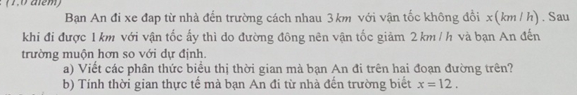 (1,0 além) 
Ban An đi xe đap từ nhà đến trường cách nhau 3km với vận tốc không đổi x(km/ h). Sau 
khi đi được 1 km với vận tốc ấy thì do đường đông nên vận tốc giảm 2km / h và bạn An đến 
trường muộn hơn so với dự định. 
a) Viết các phân thức biểu thị thời gian mà bạn An đi trên hai đoạn đường trên? 
b) Tính thời gian thực tế mà bạn An đi từ nhà đến trường biết x=12.