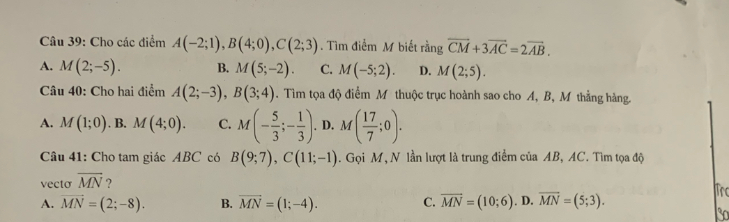 Cho các điểm A(-2;1), B(4;0), C(2;3). Tìm điểm M biết rằng vector CM+3vector AC=2vector AB.
A. M(2;-5). B. M(5;-2). C. M(-5;2). D. M(2;5). 
Câu 40: Cho hai điểm A(2;-3), B(3;4). Tìm tọa độ điểm M thuộc trục hoành sao cho A, B, M thẳng hàng.
A. M(1;0). B. M(4;0). C. M(- 5/3 ;- 1/3 ). D. M( 17/7 ;0). 
Câu 41: Cho tam giác ABC có B(9;7), C(11;-1). Gọi M, N lần lượt là trung điểm của AB, AC. Tìm tọa độ
vecto vector MN ? Tro
A. vector MN=(2;-8). B. vector MN=(1;-4). C. vector MN=(10;6). D. overline MN=(5;3).