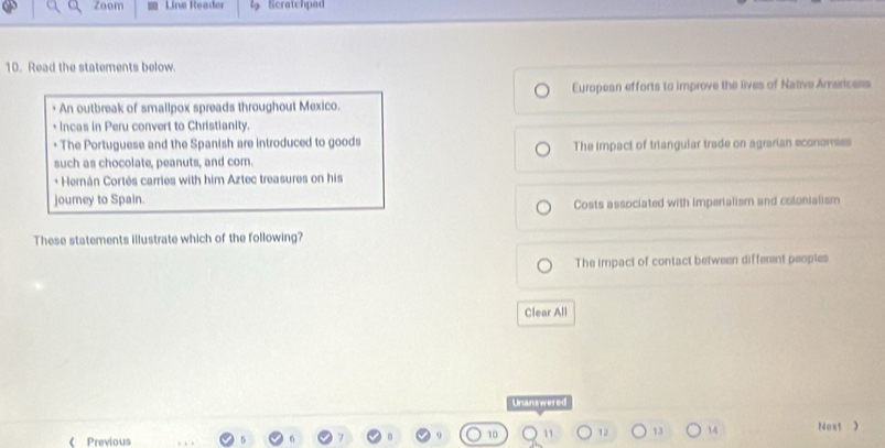 Zoom Line Reader Scratchpad
10. Read the statements below.
European efforts to improve the lives of Native Americass
An outbreak of smalipox spreads throughout Mexico.
Incas in Peru convert to Christianity.
* The Portuguese and the Spanish are introduced to goods
such as chocolate, peanuts, and com. The impact of triangular trade on agrarian economiss
+ Hernán Cortés carries with him Aztec treasures on his
journey to Spain.
Costs associated with imperialism and colonialism
These statements illustrate which of the following?
The impact of contact between different peoples
Clear All
Unanswered
12 13 14 Next )
《 Previous