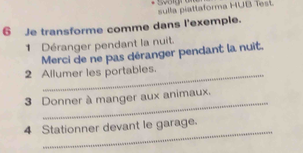 Svoigran 
sulla piattaforma HUB 1est. 
6 Je transforme comme dans l'exemple. 
1 Déranger pendant la nuit. 
Merci de ne pas déranger pendant la nuit, 
2 Allumer les portables. 
_ 
3 Donner à manger aux animaux. 
_ 
4 Stationner devant le garage.