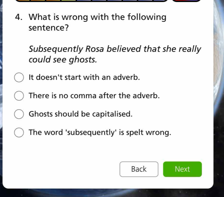 What is wrong with the following
sentence?
Subsequently Rosa believed that she really
could see ghosts.
It doesn't start with an adverb.
There is no comma after the adverb.
Ghosts should be capitalised.
The word 'subsequently' is spelt wrong.
Back Next