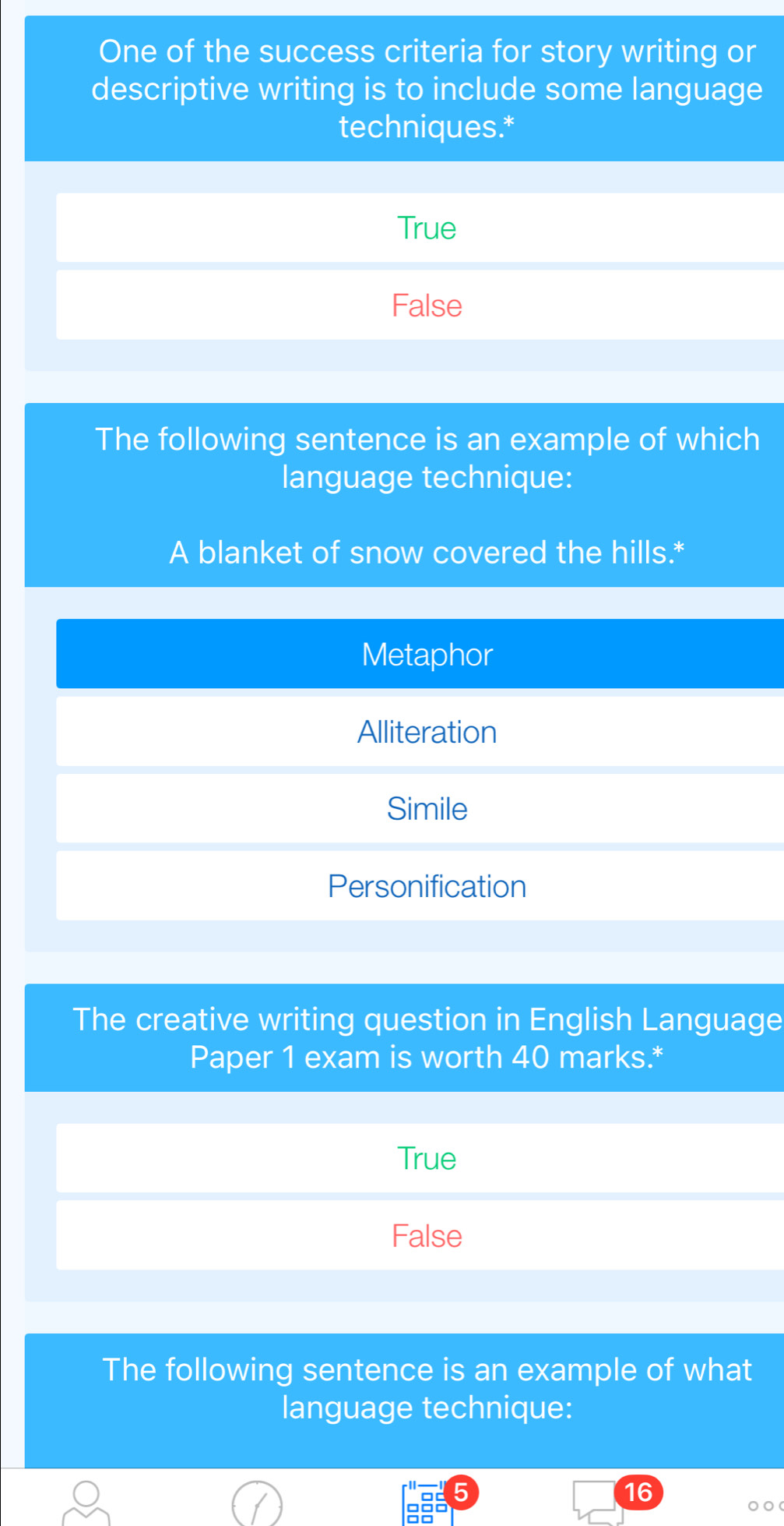 One of the success criteria for story writing or
descriptive writing is to include some language
techniques.*
True
False
The following sentence is an example of which
language technique:
A blanket of snow covered the hills.*
Metaphor
Alliteration
Simile
Personification
The creative writing question in English Language
Paper 1 exam is worth 40 marks.*
True
False
The following sentence is an example of what
language technique:
5
16