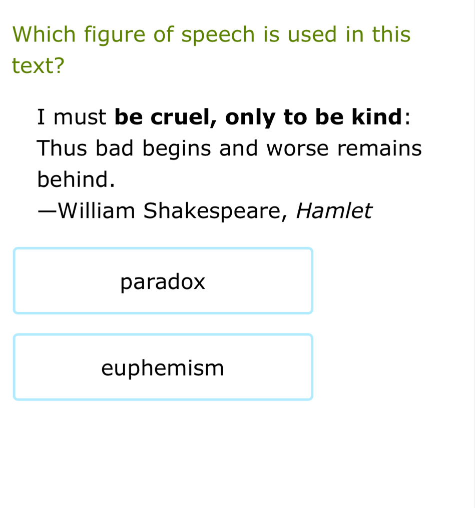 Which figure of speech is used in this
text?
I must be cruel, only to be kind:
Thus bad begins and worse remains
behind.
—William Shakespeare, Hamlet
paradox
euphemism