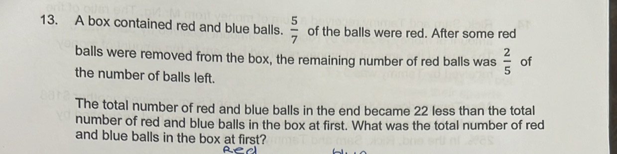 A box contained red and blue balls.  5/7  of the balls were red. After some red 
balls were removed from the box, the remaining number of red balls was  2/5  of 
the number of balls left. 
The total number of red and blue balls in the end became 22 less than the total 
number of red and blue balls in the box at first. What was the total number of red 
and blue balls in the box at first?