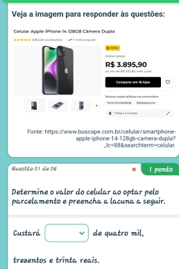 Veja a imagem para responder às questões: 
Celular Apple iPhone 14 128GB Câmera Dupla 
===== 4.& (224 avatiações) 1 5 ' 1' mais popula= 
h imlica 
===' == f==ç= 
R $ 3.895,90 og 13x sie D $ 4I2,BC-669 ju+. 
Comparar em 1-lojae 
Nossos-especialísões recomonda m: Bonmast Vidarkoße en ak a puoryus ma 
) 
T Pess a 1 Contras 
Fonte: https://www.buscape.com.br/celular/'smartphone- 
apple-iphone-14-128gb-camera-dupla? Ssearchterm=celular 
_ kc=88 
Questão 01 de 04 I ponto 
Determine o valor do celular ao optar pelo 
parcelamento e preencha a lacuna a seguir. 
Custará □ de quatro mil, 
trezentos e trinta reais.