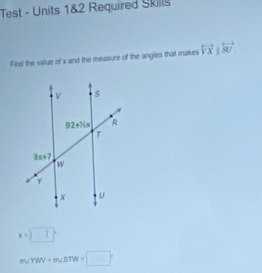 Test - Units 1&2 Required Skills
Find the value of x and the measure of the angles that makes overleftrightarrow VX|overleftrightarrow SU
x=□°
m∠ YWN+m∠ BTW=□°