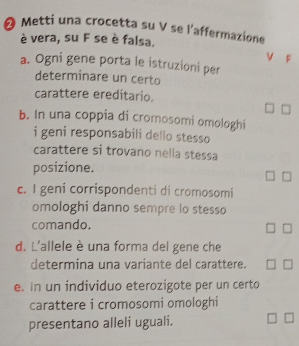 ❷ Metti una crocetta su V se l'affermazione
è vera, su F se è falsa.
a. Ogni gene porta le istruzioni per
determinare un certo
carattere ereditario.
b. In una coppia di cromosomi omologhi
i geni responsabili dello stesso
carattere si trovano nella stessa
posizione.
c. I geni corrispondenti di cromosomi
omologhi danno sempre lo stesso
comando.
d. L'allele è una forma del gene che
determina una variante del carattere.
e. In un individuo eterozigote per un certo
carattere i cromosomi omologhi
presentano alleli uguali.