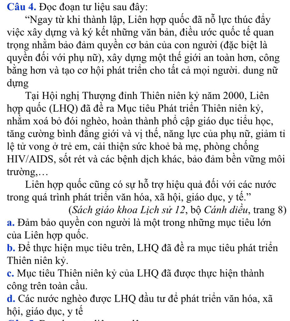 Đọc đoạn tư liệu sau đây:
“Ngay từ khi thành lập, Liên hợp quốc đã nỗ lực thúc đẩy
việc xây dựng và ký kết những văn bản, điều ước quốc tế quan
trọng nhằm bảo đảm quyền cơ bản của con người (đặc biệt là
quyền đổi với phụ nữ), xây dựng một thể giới an toàn hơn, công
bằng hơn và tạo cơ hội phát triển cho tất cả mọi người. dung nữ
dựng
Tại Hội nghị Thượng đỉnh Thiên niên kỷ năm 2000, Liên
hợp quốc (LHQ) đã đề ra Mục tiêu Phát triển Thiên niên kỷ,
nhằm xoá bỏ đói nghèo, hoàn thành phồ cập giáo dục tiểu học,
tăng cường bình đăng giới và vị thế, năng lực của phụ nữ, giảm tỉ
lệ tử vong ở trẻ em, cải thiện sức khoẻ bà mẹ, phòng chồng
HIV/AIDS, sốt rét và các bệnh dịch khác, bảo đảm bền vững môi
trường,…
Liên hợp quốc cũng có sự hỗ trợ hiệu quả đối với các nước
trong quá trình phát triển văn hóa, xã hội, giáo dục, y tế.”
(Sách giáo khoa Lịch sử 12, bộ Cánh diều, trang 8)
a. Đảm bảo quyền con người là một trong những mục tiêu lớn
của Liên hợp quốc.
b. Để thực hiện mục tiêu trên, LHQ đã đề ra mục tiêu phát triển
Thiên niên kỷ.
c. Mục tiêu Thiên niên kỷ của LHQ đã được thực hiện thành
công trên toàn cầu.
d. Các nước nghèo được LHQ đầu tư để phát triển văn hóa, xã
hội, giáo dục, y tế