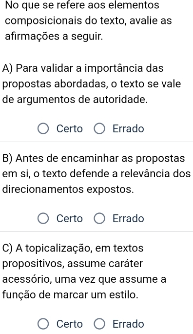 No que se refere aos elementos
composicionais do texto, avalie as
afirmações a seguir.
A) Para validar a importância das
propostas abordadas, o texto se vale
de argumentos de autoridade.
Certo Errado
B) Antes de encaminhar as propostas
em si, o texto defende a relevância dos
direcionamentos expostos.
Certo Errado
C) A topicalização, em textos
propositivos, assume caráter
acessório, uma vez que assume a
função de marcar um estilo.
Certo Errado