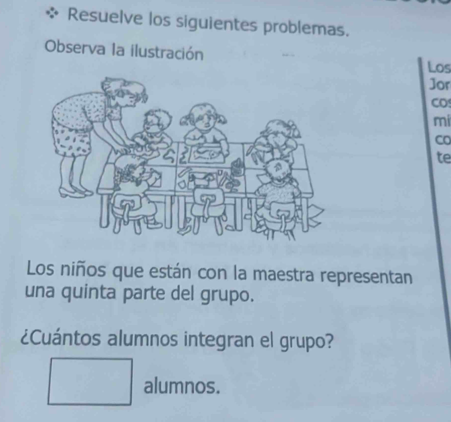 Resuelve los siguientes problemas. 
Observa la ilustración 
Los 
]or 
CO 
mi 
Co 
te 
Los niños que están con la maestra representan 
una quinta parte del grupo. 
¿Cuántos alumnos integran el grupo? 
^circ  
alumnos.