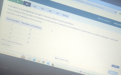 3/69a85dd0-1459-4ba0-9220.369ec9ecb00 
Q4 
Q8 
a 
Q Rhsauvtes 
A student is investigating how ligsity affects photosynthesis 
solution, 
Oive feedback Awelym Ad 
ney measure the nuduced by a sample of pondweed in a test tube of sodium hydrogen carbona 
I 
D Type hare to saaich 
== Periodic Table 
Sonse 
Breaking nean