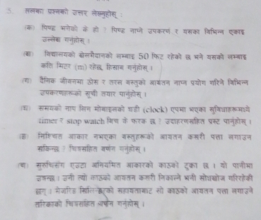 ललका प्रश्नको उत्तर लेख्नहोसू : 
(क) पिणह भगेको के हो ? पिण्ह नाप्जे उपकरणं१ यसका विभिन्न एकाइ 
उल्लेक गनुहोस् 
(बा) विद्यालयको क्ोलमैदानको लम्बाइ 50 फिट रहेको छ भने यसको लम्बाई 
कति मिटर (m) रेख हिसाब गनुहोस् । 
(ग) दैसिक जीवनमा ऊोस र तरल वस्तूको आ्तन नाप्न प्रयोग गरिने विभिन्न 
उपकरणहरूको सूची तयार पानहोस् । 
श समयको नाप लिन मोगाइलको घडी (clock) एपमा भएका सुविधाहरूमधयें 
timer₹ stop watch गिच के फरक छ? उदाहरणसहित प्रस्ट पानुहोस् । 
ह) निश्चित आकार नभएका वस्तहरूको आयतन कसरी पत्ता लगाउन 
सकिन्दछ ? चिकसहित वर्णन गनुहोस् । 
(च) सुरुचसंग एइटा आनियरमित आकारको काठको दुकरा ७। यो पानीभा) 
इडन्ख। उनी त्यो काठको आयतन कसरी निकाल्ने भनी सोधब्ोज गरिरहेकी 
झन् । मेजरिड सिलिनटको सहायताबाट सो काठको आयतन पत्ा लगाइने 
तरिकाको चियसहित अपन गनुहोस्