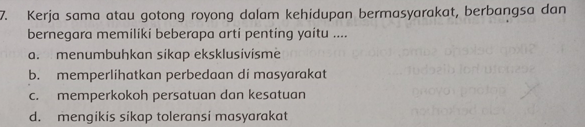 Kerja sama atau gotong royong dalam kehidupan bermasyarakat, berbangsa dan
bernegara memiliki beberapa arti penting yaitu ....
a. menumbuhkan síkap eksklusívísme
b. memperlihatkan perbedaan di masyarakat
c. memperkokoh persatuan dan kesatuan
d. mengikis sikap toleransi masyarakat