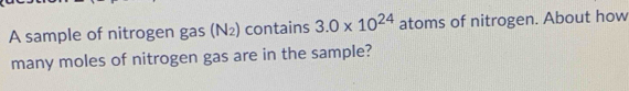 A sample of nitrogen gas (N₂) contains 3.0* 10^(24) atoms of nitrogen. About how 
many moles of nitrogen gas are in the sample?