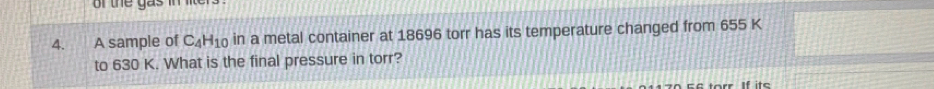 of the gas in lite r 
4. A sample of C_4H_10 in a metal container at 18696 torr has its temperature changed from 655 K
to 630 K. What is the final pressure in torr? 
If ite