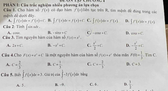 PHÀN I: Câu trắc nghiệm nhiều phương án lựa chọn
Câu 1. Cho hàm số f(x) có đạo hàm f'(x) liên tục trên R, tìm mệnh đề đúng trong các
mệnh đề dưới đây.
A. ∈t f(x)dx=f'(x)+C B. ∈t f'(x)dx=f(x)+C C. ∈t f(x)dx=f'(x). D. ∈t f'(x)dx=f(x). 
Câu 2: Tính ∈t sin xdx.
A. cos x. B. -sin x+C C -cos x+C. D. cos x+C. 
Câu 3. Tìm nguyên hàm của hàm số f(x)=x^2.
A. 2x+C. B. -x^2+C. C.  x^2/2 +C. D. - x^2/2 +C. 
Câu 4.Cho F(x)=e^x+C là một nguyên hàm của hàm số f(x)=e^x thỏa mãn F(0)= 1/3 · TimC.
A. C= 2/3 . B. C= 1/3 . C. C=- 2/3 . D. C=3. 
Câu 5. Biết ∈tlimits _1^(3f(x)dx=3. Giá trị của ∈tlimits _0^1-3f(x)dx bàng
A. 5 . B. -9. C. 6. D. frac 3)2.