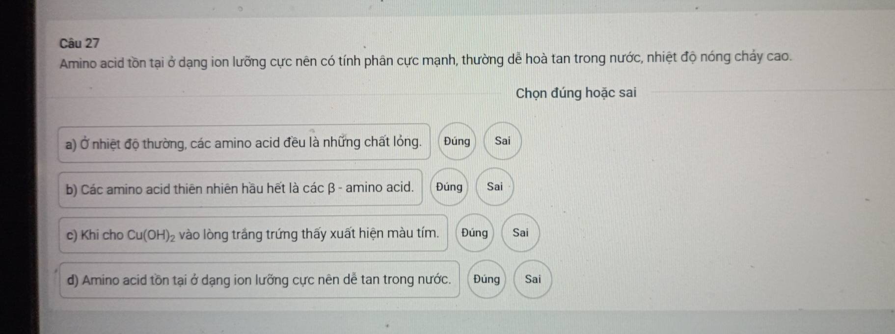 Amino acid tồn tại ở dạng ion lưỡng cực nên có tính phân cực mạnh, thường dễ hoà tan trong nước, nhiệt độ nóng chảy cao.
Chọn đúng hoặc sai
a) Ở nhiệt độ thường, các amino acid đều là những chất lỏng. Đúng Sai
b) Các amino acid thiên nhiên hầu hết là các β - amino acid. Đúng Sai
c) Khi cho Cu(OH)_2 vào lòng trắng trứng thấy xuất hiện màu tím. Đúng Sai
d) Amino acid tồn tại ở dạng ion lưỡng cực nên dễ tan trong nước. Đúng Sai