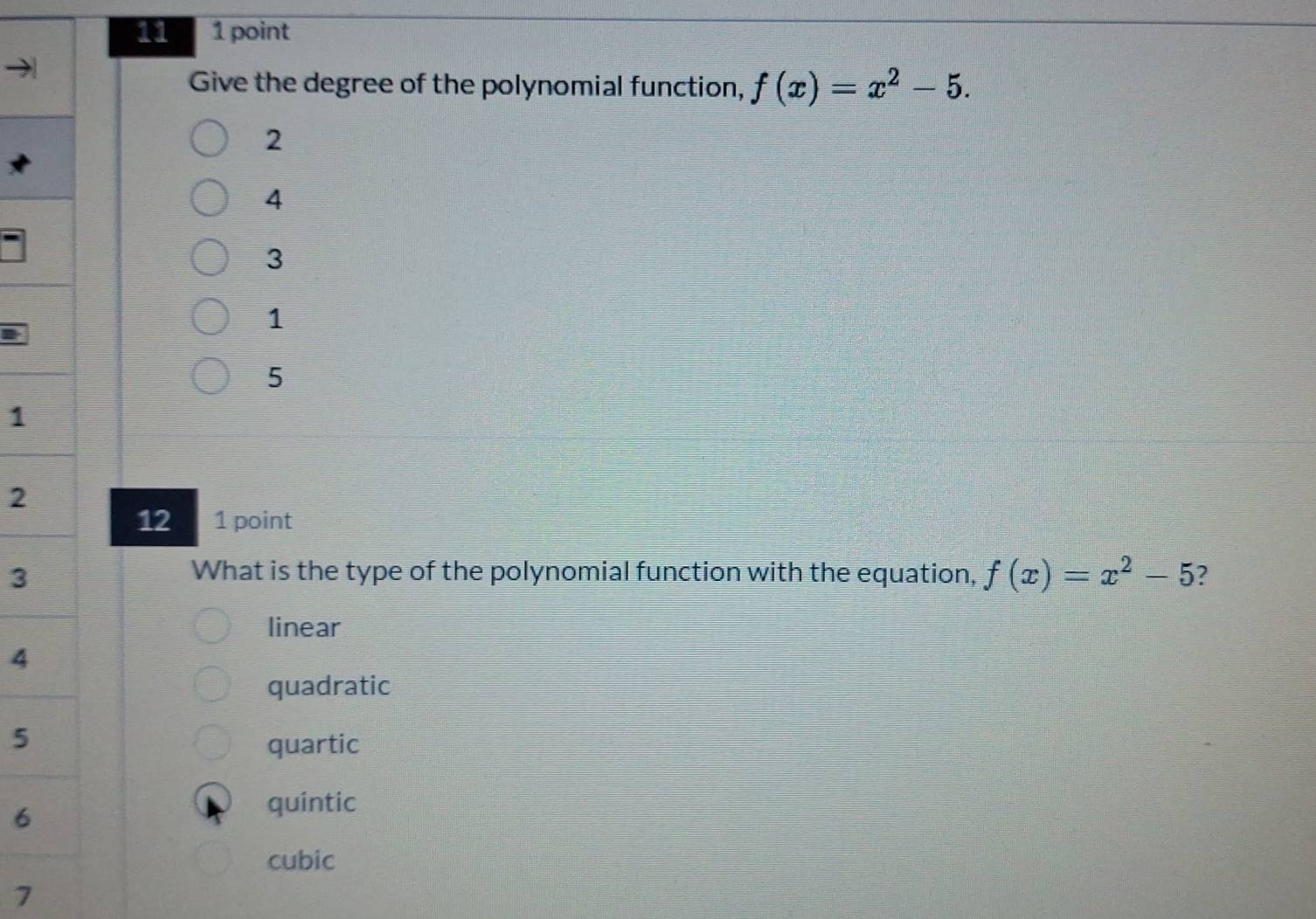 11 1 point
Give the degree of the polynomial function, f(x)=x^2-5.
2
4
3
1
5
1
2
12 1 point
3
What is the type of the polynomial function with the equation, f(x)=x^2-5 ?
linear
4
quadratic
5
quartic
6
quintic
cubic
7