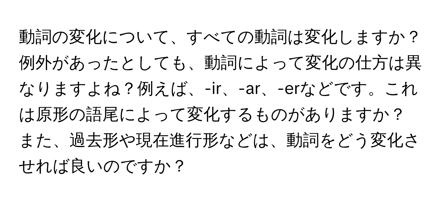 動詞の変化について、すべての動詞は変化しますか？例外があったとしても、動詞によって変化の仕方は異なりますよね？例えば、-ir、-ar、-erなどです。これは原形の語尾によって変化するものがありますか？

また、過去形や現在進行形などは、動詞をどう変化させれば良いのですか？