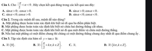 Cho  (-π )/2  <0</tex> . Hãy chọn kết quả đúng trong các kết quả sau đây:
A. sin alpha >0; salpha >0. B. sin alpha >0 : cos alpha <0</tex>.
C. sin alpha <0:cos alpha >0. D. sin alpha <0</tex>; cos alpha <0</tex>. 
Câu 2. Trong các mệnh đề sau, mệnh đề nào đúng?
A. Mặt phẳng được hoàn toàn xác định khi biểt nó đi qua ba điểm phân biệt.
B. Mặt phẳng được hoàn toàn xác định khi biết nó chứa hai đường thắng cắt nhau.
C. Mặt phẳng được hoàn toàn xác định khi biết nó đi qua một điểm và chứa một đường thắng.
D. Nếu hai mặt phãng có một điểm chung thi chúng có một đường thắng chung duy nhất đi qua điểm chung ấy .
Câu 3. Tập xác định của hàm số y=tan x la
A. Rvee  0. B. R  π /2 +kπ ,k∈ Z. C. R, D. R kπ ,k∈ Z.