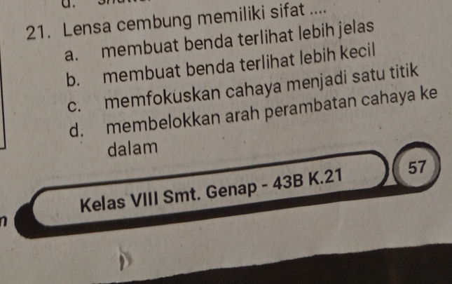 Lensa cembung memiliki sifat ....
a. membuat benda terlihat lebih jelas
b. membuat benda terlihat lebih kecil
c. memfokuskan cahaya menjadi satu titik
d. membelokkan arah perambatan cahaya ke
dalam
Kelas VIII Smt. Genap - 43B K.21 57
a