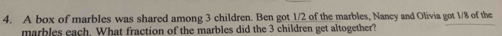 A box of marbles was shared among 3 children. Ben got 1/2 of the marbles, Nancy and Olivia got 1/8 of the 
marbles each. What fraction of the marbles did the 3 children get altogether?