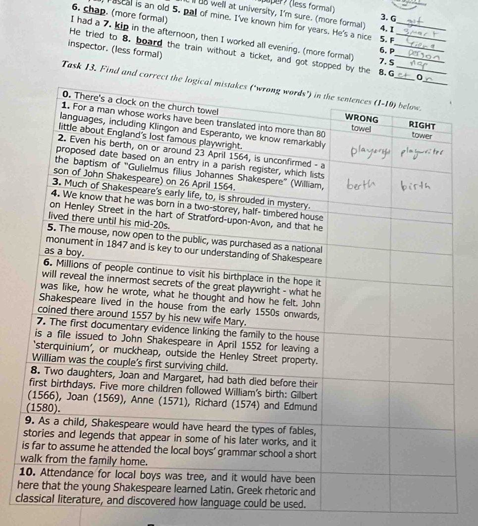 puper (less formal) 3. G 
6. chap. (more formal) 
ll do well at university, I'm sure. (more formal) 4. 1 
rascal is an old 5. pal of mine. I've known him for years. He's a nice 5. F 
I had a 7. kip in the afternoon, then I worked all evening. (more formal) 7. S_ 
inspector. (less formal) 
6. P 
He tried to 8. board the train without a ticket, and got stopped by the 8. G__ 
Task 13. Find and corre 
w 
1 
h 
cow language could be used.