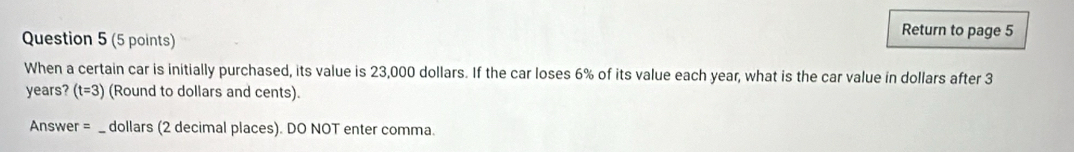 Return to page 5 
When a certain car is initially purchased, its value is 23,000 dollars. If the car loses 6% of its value each year, what is the car value in dollars after 3
years? (t=3) (Round to dollars and cents). 
Answer = _ dollars (2 decimal places). DO NOT enter comma.