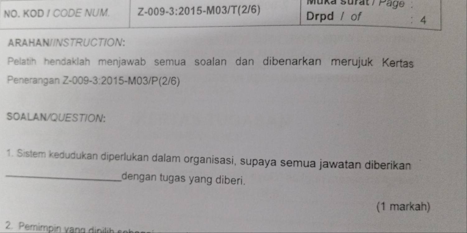 NO. KOD / CODE NUM. Z-0 09-3:20 , 15-M03/T(2/6) 
Muka surat/ Page 
Drpd / of 
： 4 
ARAHAN//NSTRUCTION: 
Pelatih hendaklah menjawab semua soalan dan dibenarkan merujuk Kertas 
Penerangan Z-009-3:201 15-M03/P(2/6) 
SOALAN/QUESTION: 
1. Sistem kedudukan diperlukan dalam organisasi, supaya semua jawatan diberikan 
_dengan tugas yang diberi. 
(1 markah) 
2. Pemimpin vang din lih