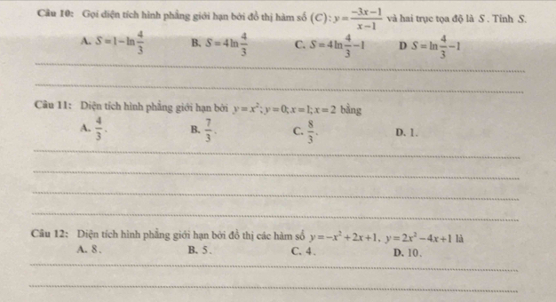 Gọi diện tích hình phầng giới hạn bởi đồ thị hàm số (C):y= (-3x-1)/x-1  và hai trục tọa độ là S . Tỉnh S.
A. S=1-ln  4/3  B. S=4ln  4/3  C. S=4ln  4/3 -1 D S=ln  4/3 -1
_
_
_
_
Câu 11: Diện tích hình phẳng giới hạn bởi y=x^2; y=0; x=1; x=2 bàng
_
A.  4/3 . B.  7/3 . C.  8/3 . D. 1.
_
_
_
Câu 12: Diện tích hình phẳng giới hạn bởi đồ thị các hàm số y=-x^2+2x+1, y=2x^2-4x+1 là
_
A. 8. B. 5. C. 4. D. 10.
_