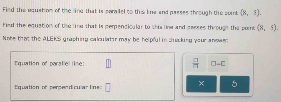 Find the equation of the line that is parallel to this line and passes through the point (8,5). 
Find the equation of the line that is perpendicular to this line and passes through the point (8,5). 
Note that the ALEKS graphing calculator may be helpful in checking your answer. 
Equation of parallel line:  □ /□   □ =□
Equation of perpendicular line: □ 
×