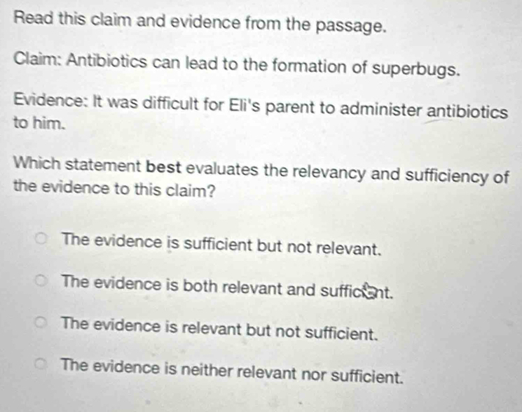 Read this claim and evidence from the passage.
Claim: Antibiotics can lead to the formation of superbugs.
Evidence: It was difficult for Eli's parent to administer antibiotics
to him.
Which statement best evaluates the relevancy and sufficiency of
the evidence to this claim?
The evidence is sufficient but not relevant.
The evidence is both relevant and sufficant.
The evidence is relevant but not sufficient.
The evidence is neither relevant nor sufficient.