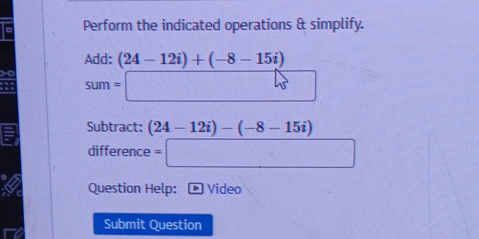 Perform the indicated operations & simplify. 
Add: (24-12i)+(-8-15i)
sum=□
Subtract: (24-12i)-(-8-15i)
difference =□
Question Help: Video 
Submit Question