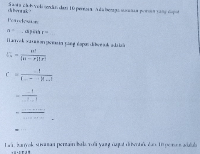 Suatu club voli terdiri dari 10 pemain. Ada berapa susunan pemain yang dapat 
dibentuk? 
Penyelesaian
n= _. dipilih r= _ 
Banyak susunan pemain yang dapat dibentuk adalah
C_n'= n!/(n-r)!r! 
c= (...!)/(...-...)!...! 
= (...!)/...!...! 
_ _  
_ 
_ 
_= 
Jadi, banyak susunan pemain bola voli yang dapat dibentuk darr 10 pemain adalab 
susunan