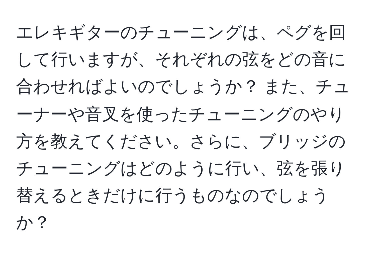 エレキギターのチューニングは、ペグを回して行いますが、それぞれの弦をどの音に合わせればよいのでしょうか？ また、チューナーや音叉を使ったチューニングのやり方を教えてください。さらに、ブリッジのチューニングはどのように行い、弦を張り替えるときだけに行うものなのでしょうか？