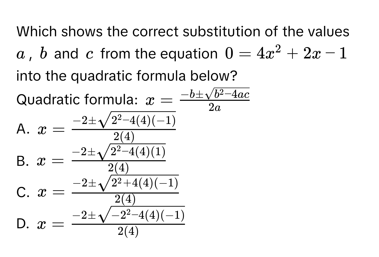 Which shows the correct substitution of the values $a$, $b$ and $c$ from the equation $0 = 4x^(2 + 2x - 1$ into the quadratic formula below? 
Quadratic formula: $x = frac-b ± sqrt(b^2 - 4ac))2a$
A. $x = frac-2 ± sqrt(2^(2 - 4(4)(-1)))2(4)$
B. $x = frac-2 ± sqrt(2^(2 - 4(4)(1)))2(4)$
C. $x = frac-2 ± sqrt(2^(2 + 4(4)(-1)))2(4)$
D. $x = frac-2 ± sqrt(-2^(2 - 4(4)(-1)))2(4)$