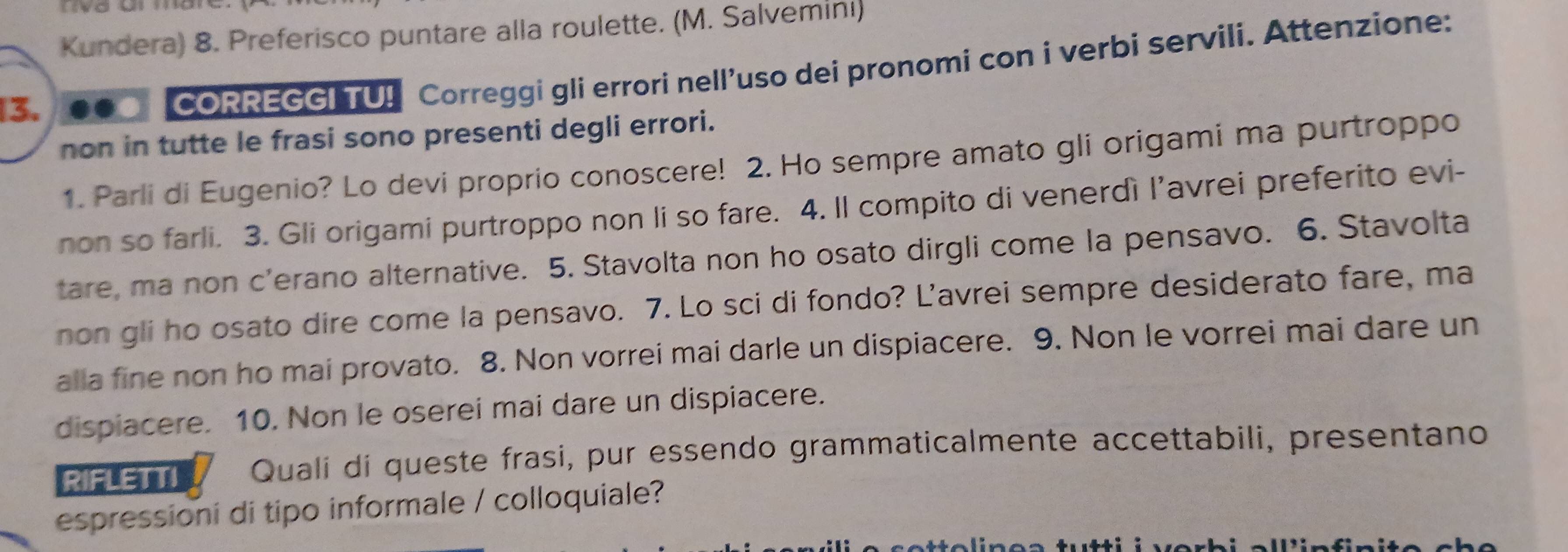 Kundera) 8. Preferisco puntare alla roulette. (M. Salveminı) 
13. 
CORREGGI TU! Correggi gli errori nell’uso dei pronomi con i verbi servili. Attenzione: 
non in tutte le frasi sono presenti degli errori. 
1. Parli di Eugenio? Lo devi proprio conoscere! 2. Ho sempre amato gli origami ma purtroppo 
non so farli. 3. Gli origami purtroppo non li so fare. 4. Il compito di venerdì l’avrei preferito evi- 
tare, ma non c’erano alternative. 5. Stavolta non ho osato dirgli come la pensavo. 6. Stavolta 
non gli ho osato dire come la pensavo. 7. Lo sci di fondo? L’avrei sempre desiderato fare, ma 
alla fine non ho mai provato. 8. Non vorrei mai darle un dispiacere. 9. Non le vorrei mai dare un 
dispiacere. 10. Non le oserei mai dare un dispiacere. 
RIFLETTI Quali di queste frasi, pur essendo grammaticalmente accettabili, presentano 
espressioni di tipo informale / colloquiale?