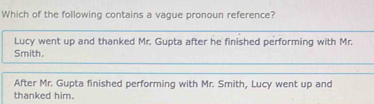 Which of the following contains a vague pronoun reference?
_
Lucy went up and thanked Mr. Gupta after he finished performing with Mr.
Smith.
_
_
After Mr. Gupta finished performing with Mr. Smith, Lucy went up and
thanked him.