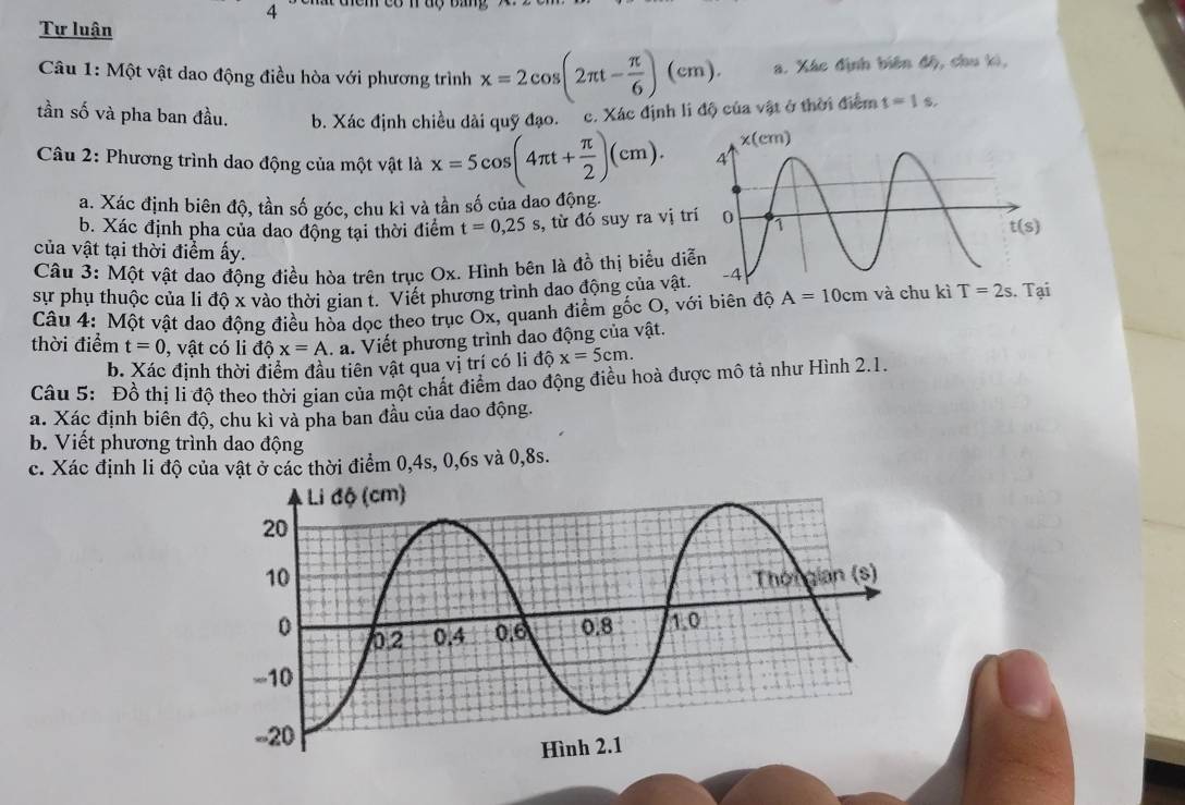 Tự luận
Câu 1: Một vật dao động điều hòa với phương trình x=2cos (2π t- π /6 )(cm). a. Xác định biên độ, chu ki,
tần số và pha ban đầu. b. Xác định chiều dài quỹ đạo.  c. Xác định li độ của vật ở thời điểm t=1 s.
Câu 2: Phương trình dao động của một vật là x=5cos (4π t+ π /2 )(cm).
a. Xác định biên độ, tần số góc, chu kì và tần số của dao động.
b. Xác định pha của dao động tại thời điểm t=0,25s , từ đó suy ra vị tr
của vật tại thời điểm ấy.
Câu 3: Một vật dao động điều hòa trên trục Ox. Hình bên là đồ thị biểu di
sự phụ thuộc của li độ x vào thời gian t. Viết phương trình dao động của vật.
Câu 4: Một vật dao động điều hòa dọc theo trục Ox, quanh điểm gốc O, với biên độ A=10cm và chu kì T=2s Tại
thời điểm t=0 , vật có li dhat Qx=A.a. Viết phương trình dao động của vật.
b. Xác định thời điểm đầu tiên vật qua vị trí có li dhat Qx=5cm.
Câu 5: Đồ thị li độ theo thời gian của một chất điểm dao động điều hoà được mô tả như Hình 2.1.
a. Xác định biên độ, chu kì và pha ban đầu của dao động.
b. Viết phương trình dao động
c. Xác định li độ của vật ở các thời điểm 0,4s, 0,6s và 0,8s.