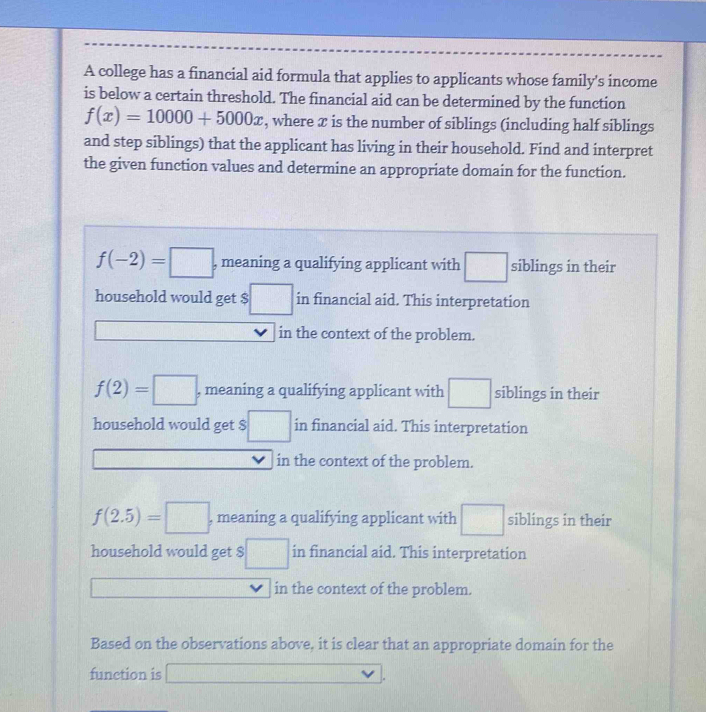 A college has a financial aid formula that applies to applicants whose family's income
is below a certain threshold. The financial aid can be determined by the function
f(x)=10000+5000x , where ✘ is the number of siblings (including half siblings
and step siblings) that the applicant has living in their household. Find and interpret
the given function values and determine an appropriate domain for the function.
f(-2)=□ , meaning a qualifying applicant with siblings in their
household would get $ □ in financial aid. This interpretation
in the context of the problem.
f(2)=□ , meaning a qualifying applicant with siblings in their
household would get $ :□ in financial aid. This interpretation
in the context of the problem.
f(2.5)=□ , meaning a qualifying applicant with siblings in their
household would get $ □ in financial aid. This interpretation
in the context of the problem.
Based on the observations above, it is clear that an appropriate domain for the
function is f(x)=-f(-),(-)+(-(-2).