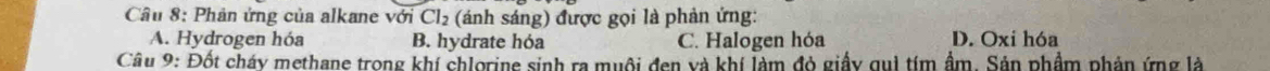 Phản ứng của alkane với Cl_2 (sánh sáng) được gọi là phản ứng:
A. Hydrogen hóa B. hydrate hóa C. Halogen hóa D. Oxi hóa
Câu 9: Đốt cháy methane trong khí chlorine sinh ra muôi đen và khí làm đỏ giấy qui tím ẩm. Sản phẩm phản ứng là