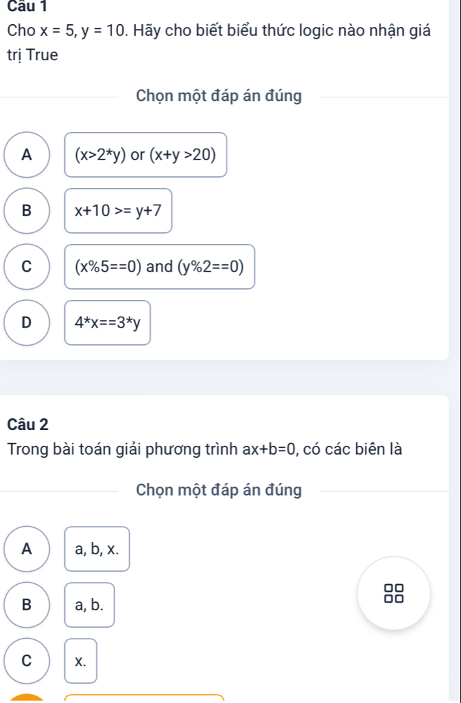 Cho x=5, y=10. Hãy cho biết biểu thức logic nào nhận giá
trị True
Chọn một đáp án đúng
A (x>2^*y) or (x+y>20)
B x+10>=y+7
C (x% 5==0) and (y% 2==0)
D 4^*x==3^*y
Câu 2
Trong bài toán giải phương trình ax+b=0 , có các biên là
Chọn một đáp án đúng
A a, b, x.
n
B a, b.
C X.