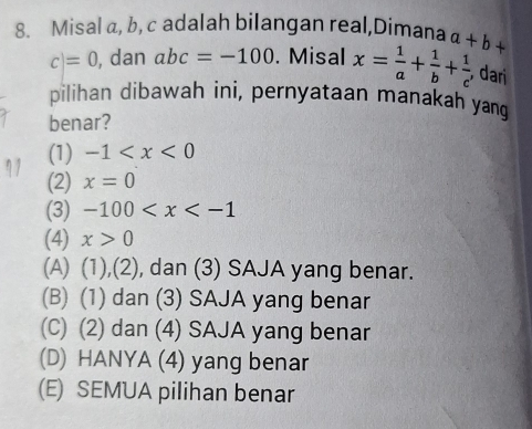 Misal a, b, c adalah bilangan real,Dimana a+b+
c=0 , dan abc=-100. Misal x= 1/a + 1/b + 1/c  , dari
pilihan dibawah ini, pernyataan manakah yang
benar?
(1) -1
(2) x=0
(3) -100
(4) x>0
(A) (1),(2), dan (3) SAJA yang benar.
(B) (1) dan (3) SAJA yang benar
(C) (2) dan (4) SAJA yang benar
(D) HANYA (4) yang benar
(E) SEMUA pilihan benar