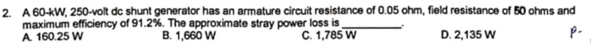 A 60-kW, 250-volt dc shunt generator has an armature circuit resistance of 0.05 ohm, field resistance of 50 ohms and
maximum efficiency of 91.2%. The approximate stray power loss is_
A. 160.25 W B. 1,660 W C. 1,785 W D. 2,135 W
p-