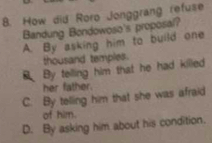 How did Roro Jonggrang refuse
Bandung Bondowoso's proposal?
A. By asking him to build one
thousand temples.
By telling him that he had killed
her father.
C. By telling him that she was afraid
of him.
D. By asking him about his condition.