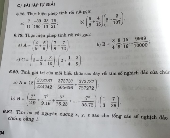 C/ bài tập tự giải 
6.78. Thực hiện phép tính rồi rút gọn: 
a)  7/11 ,  (-39)/190 ,  33/13 ,  76/21 , b) ( 5/8 + 4/15 )(2- 2/107 ). 
6.79. Thực hiện phép tính rồi rút gọn: 
a) A=( 4/9 + 5/6 ):( 7/8 - 7/12 ), 
b) B= 3/4 ·  8/9 ·  15/16 ... 9999/10000 ; 
c) C=[3- 1/5 + 3/10 ]:(2+ 1/4 - 3/5 )
6.80. Tính giá trị của mỗi biểu thức sau đây rồi tìm số nghịch đảo của chún 
a) A=18( 373737/424242 + 373737/565656 + 373737/727272 ); 
b) B=( 7^2/2.9 + 7^2/9.16 + 7^2/16.23 +...+ 7^2/55.72 ):( 1/3 - 7/36 ). 
6.81. Tìm ba số nguyên dương x, y, z sao cho tổng các số nghịch đảo 
chúng bǎng 1 
34