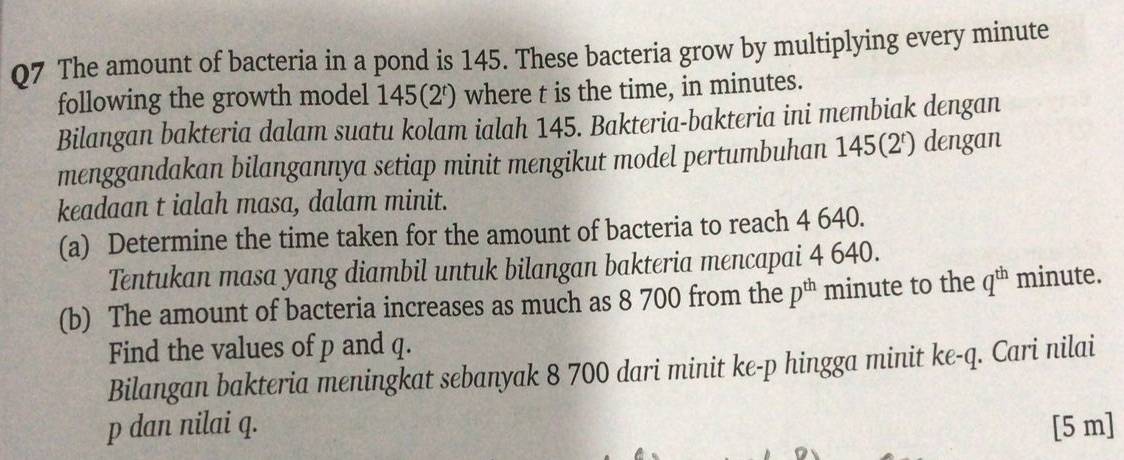 The amount of bacteria in a pond is 145. These bacteria grow by multiplying every minute
following the growth model 145 (2') where t is the time, in minutes. 
Bilangan bakteria dalam suatu kolam ialah 145. Bakteria-bakteria ini membiak dengan 
menggandakan bilangannya setiap minit mengikut model pertumbuhan 145 (2') dengan 
keadaan t ialah masa, dalam minit. 
(a) Determine the time taken for the amount of bacteria to reach 4 640. 
Tentukan masa yang diambil untuk bilangan bakteria mencapai 4 640. 
(b) The amount of bacteria increases as much as 8 700 from the p^(th) minute to the q^(th) minute. 
Find the values of p and q. 
Bilangan bakteria meningkat sebanyak 8 700 dari minit ke- p hingga minit ke -q. Cari nilai
p dan nilai q. [5 m]