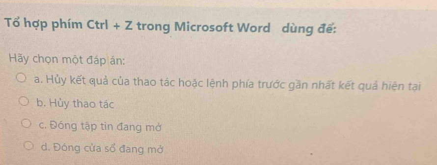 Tổ hợp phím Ctrl+Z trong Microsoft Word dùng để:
Hãy chọn một đáp án:
a. Hủy kết quả của thao tác hoặc lệnh phía trước gần nhất kết quả hiện tại
b. Hủy thao tác
c. Đóng tập tìn đang mở
d. Đóng cửa sổ đang mở