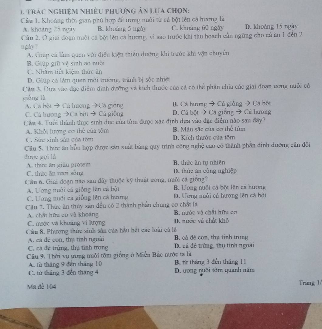 trác nghiệm nhiều phương án lựa chọn:
Câu 1. Khoảng thời gian phù hợp đê ương nuôi từ cá bột lên cá hương là
A. khoảng 25 ngày B. khoảng 5 ngày C. khoảng 60 ngày D. khoảng 15 ngày
Câu 2. Ở giai đoạn nuôi cá bột lên cá hương, vì sao trước khi thu hoạch cần ngừng cho cá ăn 1 đến 2
ngày?
A. Giúp cá làm quen với điều kiện thiêu dưỡng khí trước khi vận chuyên
B. Giúp giữ vệ sinh ao nuôi
C. Nhăm tiết kiệm thức ăn
D. Giúp cá làm quen môi trường, tránh bị sốc nhiệt
Câu 3. Dựa vào đặc điểm dinh dưỡng và kích thước của cá có thể phân chia các giai đoạn ương nuôi cá
giông là
A. Cá bột → Cá hương →Cá giống B. Cá hương → Cá giồng → Cá bột
C. Cá hương →Cá bột → Cá giống D. Cá bột → Cá giồng → Cá hương
Câu 4. Tuổi thành thục sinh dục của tôm được xác định dựa vào đặc điểm nào sau đây?
A. Khôi lượng cơ thê của tôm B. Màu sắc của cơ thể tôm
C. Sức sinh sản của tôm D. Kích thước của tôm
Cầu 5. Thức ăn hỗn hợp được sản xuất băng quy trình công nghệ cao có thành phần dinh dưỡng cân đối
được gọi là
A. thức ăn giàu protein B. thức ăn tự nhiên
C. thức ăn tươi sống D. thức ăn công nghiệp
Câu 6. Giai đoạn nào sau đây thuộc kỹ thuật ương, nuôi cá giống?
A. Uơng nuôi cá giống lên cá bột B. Ương nuôi cá bột lên cá hương
C. Ương nuôi cá giồng lên cá hương D. Ương nuôi cá hương lên cá bột
Câu 7. Thức ăn thủy sản đều có 2 thành phần chung cơ chất là
A. chất hữu cơ và khoáng B. nước và chất hữu cơ
C. nước và khoáng vi lượng D. nước và chất khô
Câu 8. Phương thức sinh sản của hầu hệt các loài cá là
A. cá đé con, thụ tinh ngoài B. cá đẻ con, thụ tinh trong
C. cá đẻ trứng, thụ tinh trong D. cá đẻ trứng, thụ tinh ngoài
Câu 9. Thời vụ ương nuôi tôm giống ở Miền Bắc nước ta là
A. từ tháng 9 đến tháng 10 B. từ tháng 3 đến tháng 11
C. từ tháng 3 đến tháng 4 D. ương nuôi tôm quanh năm
Mã đề 104 Trang 1/